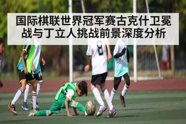 国际棋联世界冠军赛古克什卫冕战与丁立人挑战前景深度分析