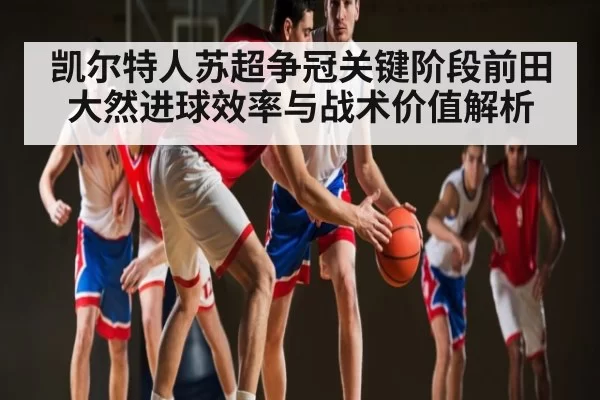凯尔特人苏超争冠关键阶段前田大然进球效率与战术价值解析